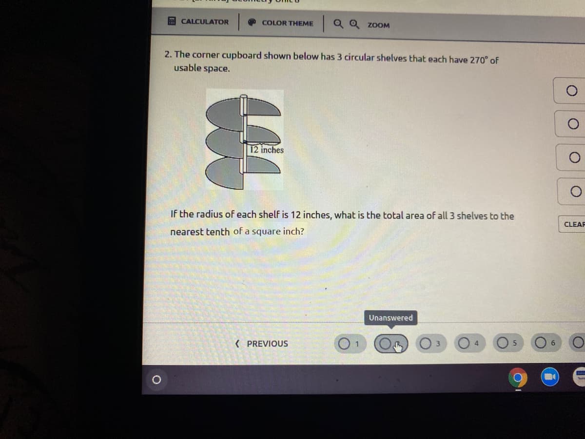 E CALCULATOR
O COLOR THEME
|Q Q ZOOM
2. The corner cupboard shown below has 3 circular shelves that each have 270° of
usable space.
12 inches
If the radius of each shelf is 12 inches, what is the total area of all 3 shelves to the
CLEAF
nearest tenth of a square inch?
Unanswered
( PREVIOUS
1.
4
6.
