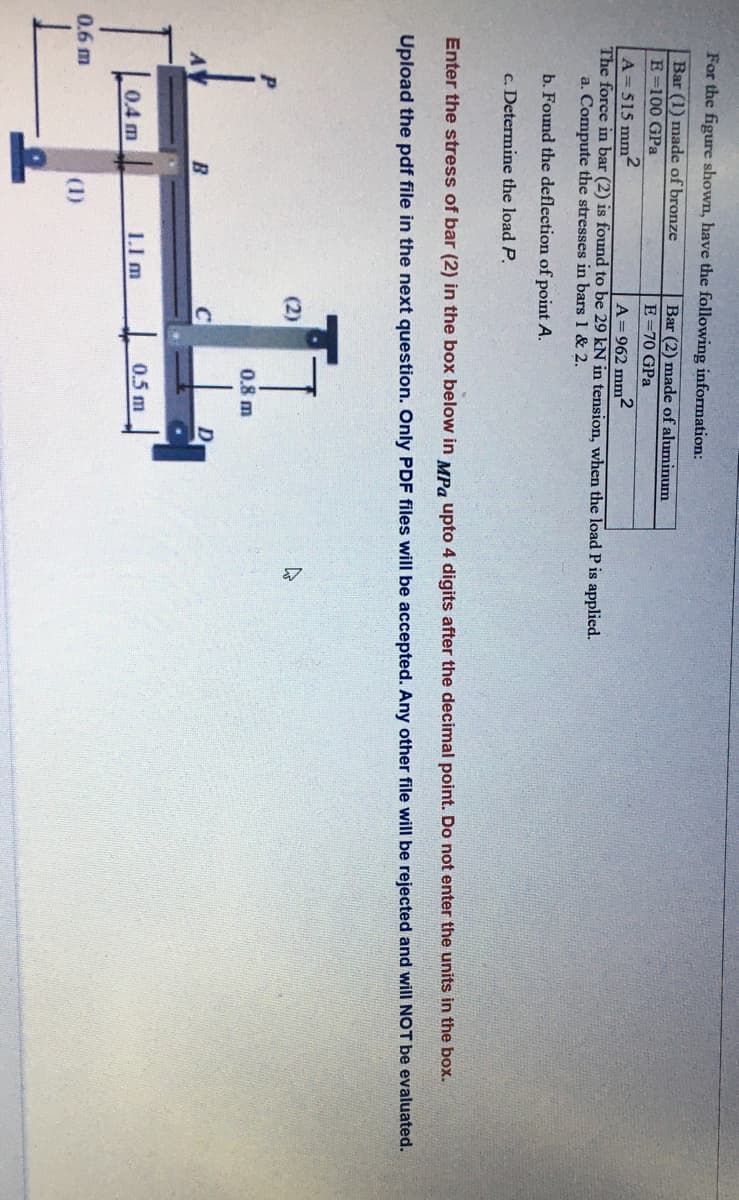 For the figure shown, have the following information:
Bar (1) made of bronze
Bar (2) made of aluminum
E =70 GPa
E=100 GPa
A=515 mm2
The force in bar (2) is found to be 29 kN in tension, when the load P is applied.
a. Compute the stresses in bars 1 & 2.
A=962 mm2
b. Found the deflection of point A.
c. Determine the load P.
Enter the stress of bar (2) in the box below in MPa upto 4 digits after the decimal point. Do not enter the units in the box.
Upload the pdf file in the next question. Only PDF files will be accepted. Any other file will be rejected and will NOT be evaluated.
(2)
0.8 m
B
to
0.4 m
1.1 m
0.5 m
0.6 m
(1)
