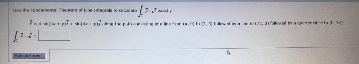 7d exactly.
Use the Fundamental Theorem of Line Integrals to calculate
F= 4 sin(4x + y)7 + sin(4x + y)} along the path consisting of a line from (7, 0) to (2, 5) followed by a line to (71, 0) followed by a quarter circle to (0, 7m).
Submit Answer
