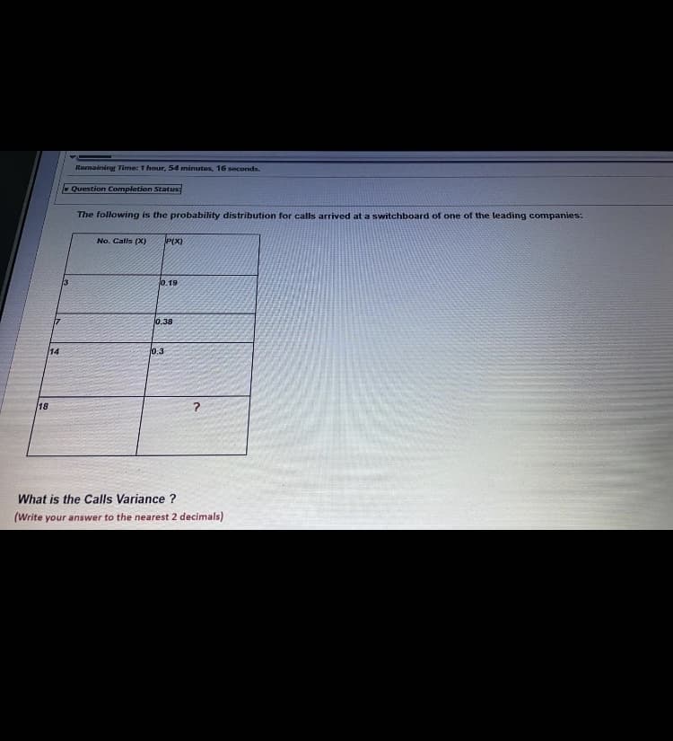Remaining Time: T hour, 54 minutas, 16 seconds.
Question Completion Status:
The following is the probability distribution for calls arrived at a switchboard of one of the leading companies:
No. Calls (X)
P(X)
0.19
0.38
14
0.3
18
What is the Calls Variance ?
(Write your answer to the nearest 2 decimals)
