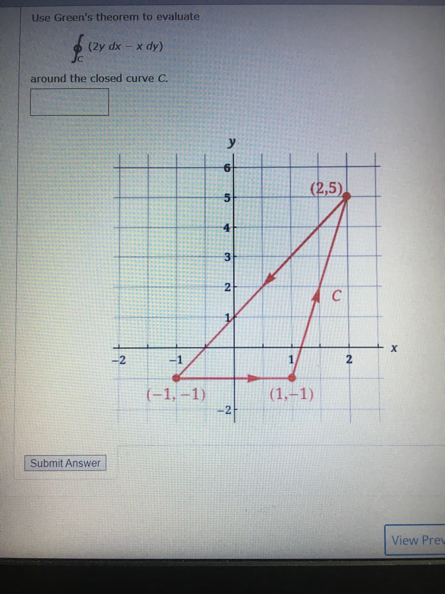 Use Green's theorem to evaluate
(2y dx - x dy)
around the closed curve C.
(2,5)
4
3
-2
-1
(-1, –1)
(1,–1)
-2
Submit Answer
View Prew
2-
2.
