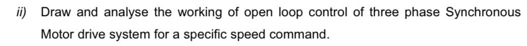 ii) Draw and analyse the working of open loop control of three phase Synchronous
Motor drive system for a specific speed command.
