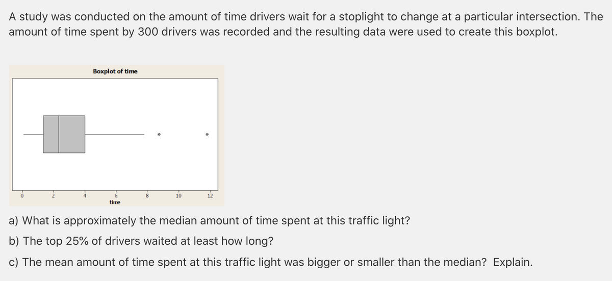 A study was conducted on the amount of time drivers wait for a stoplight to change at a particular intersection. The
amount of time spent by 300 drivers was recorded and the resulting data were used to create this boxplot.
Boxplot of time
10
12
time
a) What is approximately the median amount of time spent at this traffic light?
b) The top 25% of drivers waited at least how long?
c) The mean amount of time spent at this traffic light was bigger or smaller than the median? Explain.
