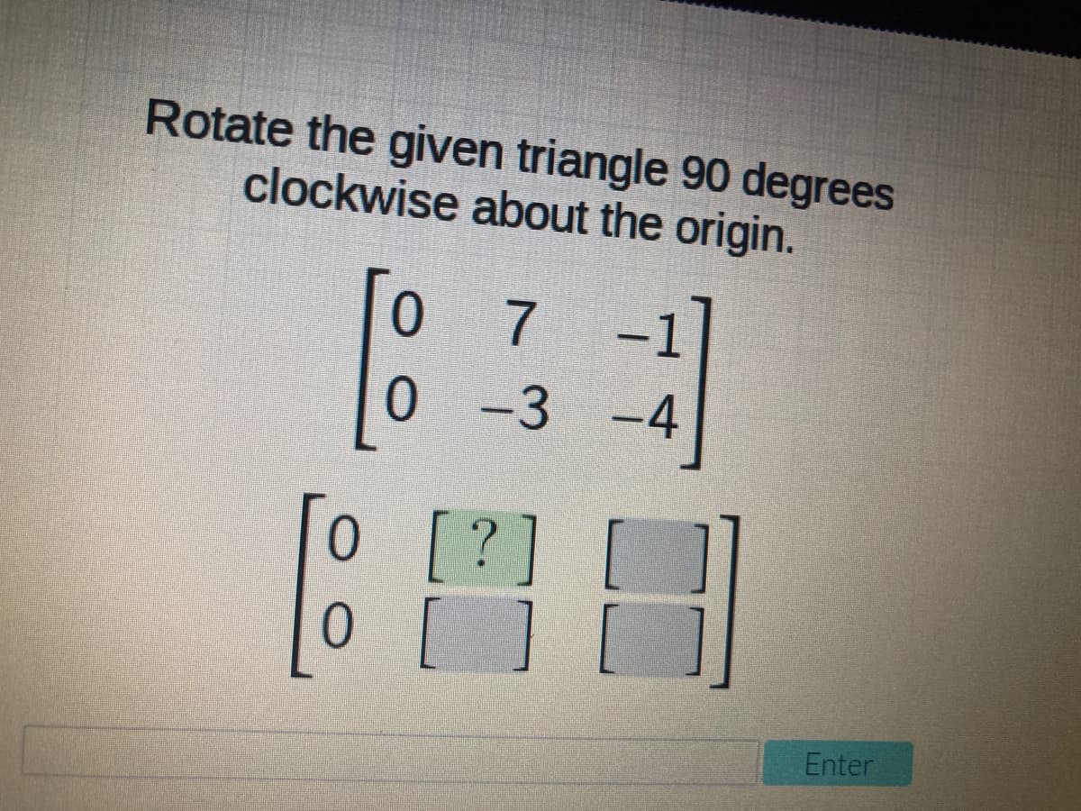 Rotate the given triangle 90 degrees
clockwise about the origin.
0 7
0 -3 -4
0 [?
[?]
[ ] [
Enter
