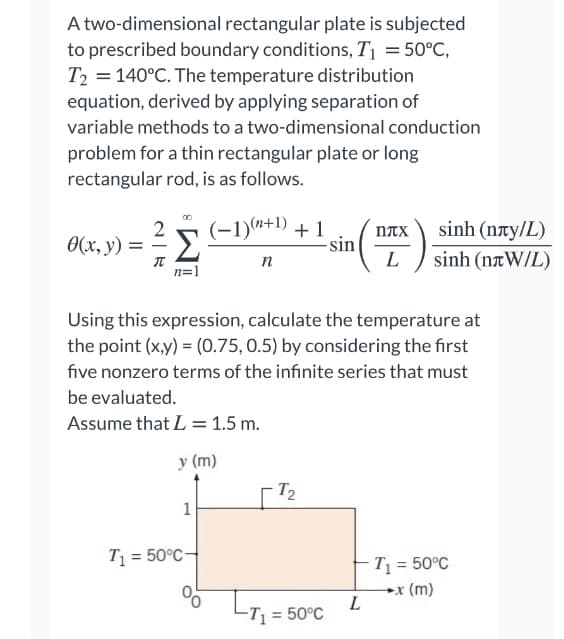 A two-dimensional rectangular plate is subjected
to prescribed boundary conditions, T1 = 50°C,
T2 = 140°C. The temperature distribution
equation, derived by applying separation of
variable methods to a two-dimensional conduction
problem for a thin rectangular plate or long
rectangular rod, is as follows.
(-1)*+1) + 1
-sin
L
sinh (nty/L)
sinh (naW/L)
nAX
0(x, y) = =
Σ
n
n=1
Using this expression, calculate the temperature at
the point (x,y) = (0.75, 0.5) by considering the first
five nonzero terms of the infinite series that must
be evaluated.
Assume that L = 1.5 m.
у (m)
T2
1
T = 50°C-
T = 50°C
→x (m)
L
L
-T = 50°C
