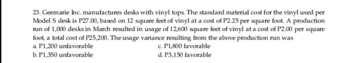 23. Geemarie Inc. manufactures desks with vinyl tops. The standard material cost for the vinyl used per
Model S desk is P27.00, based on 12 square feet of vinyl at a cost of P2.25 per square foot. A production
run of 1,000 desks in March resulted in usage of 12,600 square feet of vinyl at a cost of P2.00 per square
foot, a total cost of P25,200. The usage variance resulting from the above production run was
c. P1,800 favorable
d. P3,150 favorable
a. P1,200 unfavorable
b. P1,350 unfavorable
