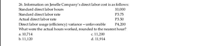 26. Information on Jenelle Company's direct labor cost is as follows:
Standard direct labor hours
10,000
Standard direct labor rate
P3.75
Actual direct labor rate
Р3.50
Direct labor usage (efficiency) variance - unfavorable
What were the actual hours worked, rounded to the nearest hour?
P4,200
a. 10,714
b. 11,120
c 11,200
d. 11,914
