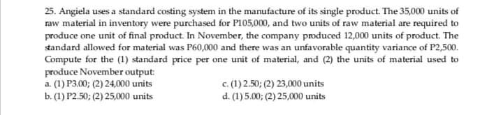 25. Angiela uses a standard costing system in the manufacture of its single product. The 35,000 units of
raw material in inventory were purchased for P105,000, and two units of raw material are required to
produce one unit of final product. In November, the company produced 12,000 units of product. The
standard allowed for material was P60,000 and there was an unfavorable quantity variance of P2,500.
Compute for the (1) standard price per one unit of material, and (2) the units of material used to
produce November output:
a. (1) P3.00; (2) 24,000 units
b. (1) P2.50; (2) 25,000 units
c. (1) 2.50; (2) 23,000 units
d. (1)5.00; (2) 25,000 units
