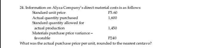 24. Information on Alyza Company's direct material costs is as follows:
Standard unit price
Actual quantity purchased
Standard quantity allowed for
actual production
Materials purchase price variance -
favorable
P3.60
1,600
1,450
P240
What was the actual purchase price per unit, rounded to the nearest centavo?
