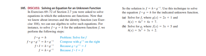 105. DISCUSS: Solving an Equation for an Unknown Function
In Exercises 69-72 of Section 2.7 you were asked to solve
equations in which the unknowns are functions. Now that
we know about inverses and the identity function (see Exer-
cise 104), we can use algebra to solve such equations. For
instance, to solve f• g = h for the unknown function f, we
perform the following steps:
So the solution is f = h °g. Use this technique to solve
the equation f°g = h for the indicated unknown function.
(a) Solve for f, where g(x) = 2x + 1 and
h(x) = 4x² + 4x + 7.
(b) Solve for g, where f(x) = 3x + 5 and
h(x) = 3x + 3x + 2.
f°g = h
f•g•g! = h°g*
fol = h°g!
f = h°g"
Problem: Solve for f
Compose with g on the right
Because gog" =|
Because fl= f

