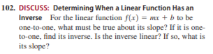 102. DISCUSS: Determining When a Linear Function Has an
Inverse For the linear function f(x) = mx + b to be
one-to-one, what must be true about its slope? If it is one-
to-one, find its inverse. Is the inverse linear? If so, what is
its slope?
