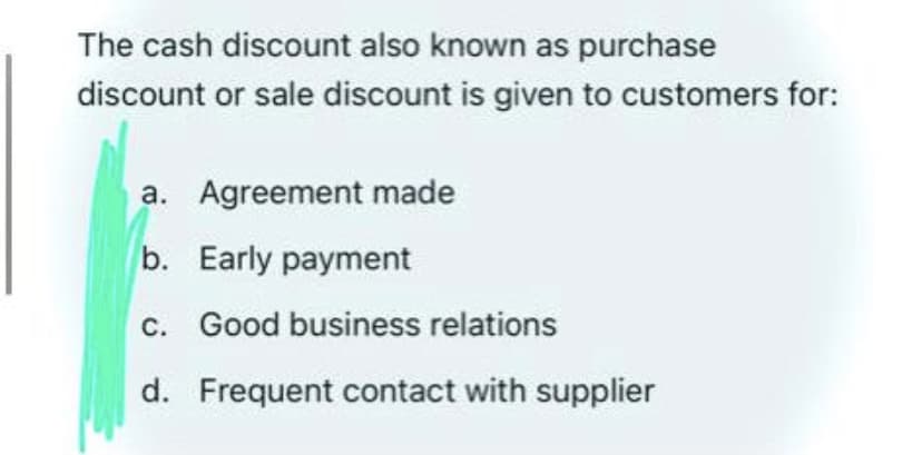 The cash discount also known as purchase
discount or sale discount is given to customers for:
a. Agreement made
b. Early payment
c. Good business relations
d. Frequent contact with supplier
