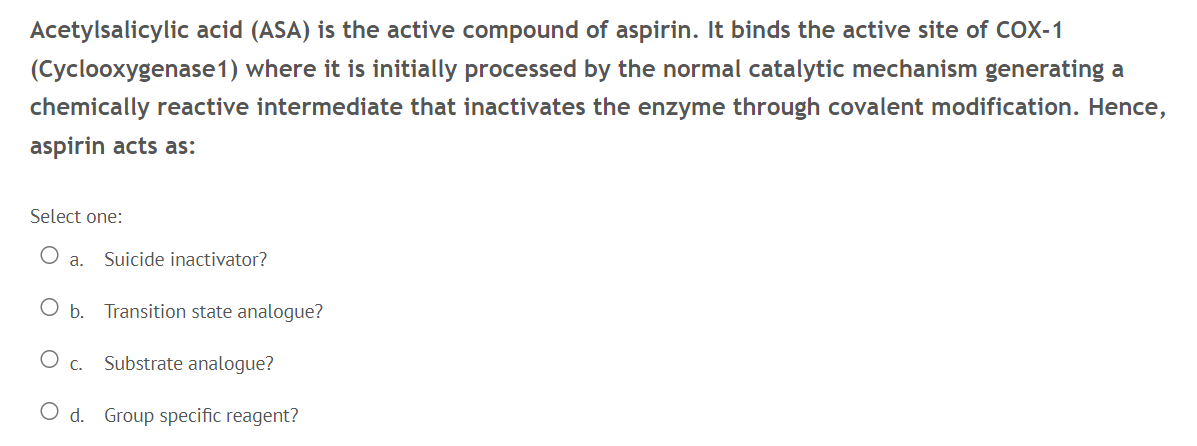 Acetylsalicylic acid (ASA) is the active compound of aspirin. It binds the active site of coX-1
(Cyclooxygenase1) where it is initially processed by the normal catalytic mechanism generating a
chemically reactive intermediate that inactivates the enzyme through covalent modification. Hence,
aspirin acts as:
Select one:
а.
Suicide inactivator?
O b. Transition state analogue?
С.
Substrate analogue?
O d. Group specific reagent?
