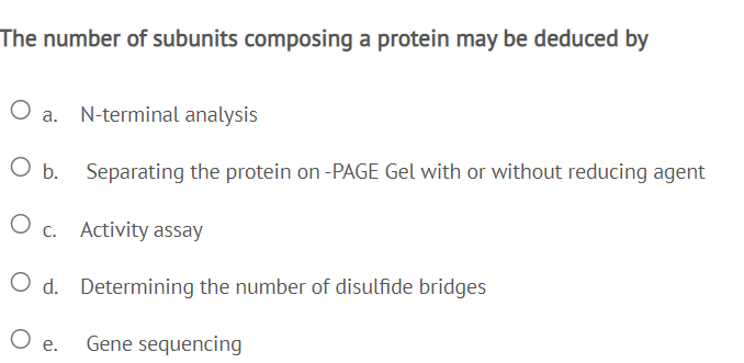 The number of subunits composing a protein may be deduced by
O a. N-terminal analysis
O b.
Separating the protein on -PAGE Gel with or without reducing agent
O c. Activity assay
O d. Determining the number of disulfide bridges
O e.
Gene sequencing
