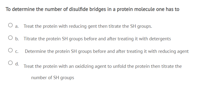 To determine the number of disulfide bridges in a protein molecule one has to
a. Treat the protein with reducing gent then titrate the SH groups.
O b. Titrate the protein SH groups before and after treating it with detergents
Oc.
Determine the protein SH groups before and after treating it with reducing agent
d.
Treat the protein with an oxidizing agent to unfold the protein then titrate the
number of SH groups
