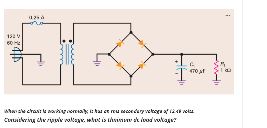...
0.25 A
120 V
60 Hz
RL
1 k2
470 µF
When the circuit is working normally, it has an rms secondary voltage of 12.49 volts.
Considering the ripple voltage, what is thnimum dc load voltage?
