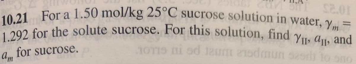 10.21 For a 1.50 mol/kg 25°C sucrose solution in water, Ym =
1.292 for the solute sucrose. For this solution, find y11, A1, and
2 for the solute sucrose. For this solution, find yu, at, and
for sucrose.
OTIS ni od 12um 21sdmun sesrl
to
Am
