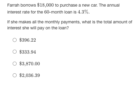 Farrah borrows $18,000 to purchase a new car. The annual
interest rate for the 60-month loan is 4.3%.
If she makes all the monthly payments, what is the total amount of
interest she will pay on the loan?
O $396.22
O $333.94
O $3,870.00
O $2,036.39
