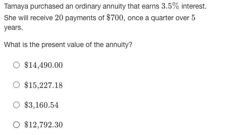 Tamaya purchased an ordinary annuity that earns 3.5% interest.
She will receive 20 payments of $700, once a quarter over 5
years.
What is the present value of the annuity?
O $14,490.00
O $15,227.18
O $3,160.54
O $12,792.30
