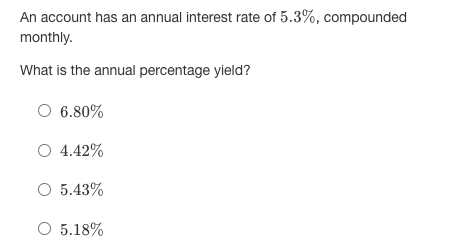 An account has an annual interest rate of 5.3%, compounded
monthly.
What is the annual percentage yield?
O 6.80%
O 4.42%
O 5.43%
O 5.18%
