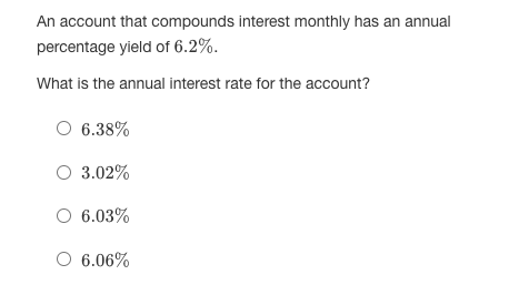 An account that compounds interest monthly has an annual
percentage yield of 6.2%.
What is the annual interest rate for the account?
O 6.38%
O 3.02%
O 6.03%
O 6.06%
