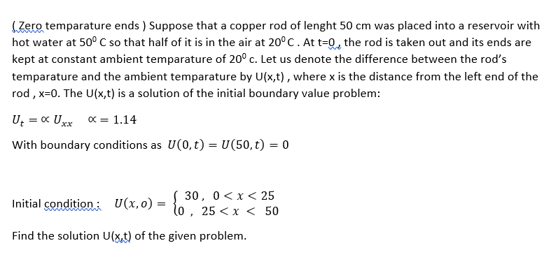 (Zero temparature ends ) Suppose that a copper rod of lenght 50 cm was placed into a reservoir with
hot water at 50° C so that half of it is in the air at 20°C.At t=Q, the rod is taken out and its ends are
kept at constant ambient temparature of 20° c. Let us denote the difference between the rod's
temparature and the ambient temparature by U(x,t), where x is the distance from the left end of the
rod , x=0. The U(x,t) is a solution of the initial boundary value problem:
U; = « Uxx
x = 1.14
With boundary conditions as U(0, t) = U(50, t) = 0
30, 0<x< 25
Initial condition: U(x,o) =
25 <х < 50
Find the solution U(x,t) of the given problem.
