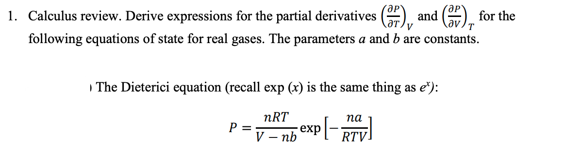 ƏP
ƏT V
T
1. Calculus review. Derive expressions for the partial derivatives
following equations of state for real gases. The parameters a and b are constants.
The Dieterici equation (recall exp (x) is the same thing as e):
nRT
V - nb
P =
exp [-
and
na
RTV.
for the