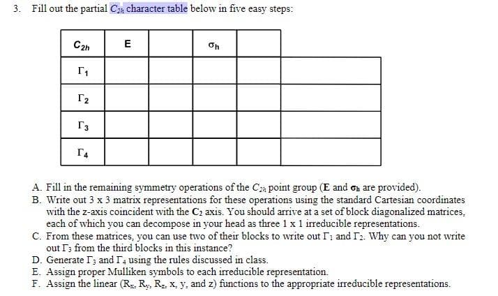 3. Fill out the partial C₂ character table below in five easy steps:
C2h E
[₁
[₂
T3
Г4
Oh
A. Fill in the remaining symmetry operations of the C2 point group (E and on are provided).
B. Write out 3 x 3 matrix representations for these operations using the standard Cartesian coordinates
with the z-axis coincident with the C₂ axis. You should arrive at a set of block diagonalized matrices,
each of which you can decompose in your head as three 1 x 1 irreducible representations.
C. From these matrices, you can use two of their blocks to write out I and I2. Why can you not write
out I3 from the third blocks in this instance?
D. Generate I and I4 using the rules discussed in class.
E. Assign proper Mulliken symbols to each irreducible representation.
F. Assign the linear (R. Ry, Rz, x, y, and z) functions to the appropriate irreducible representations.