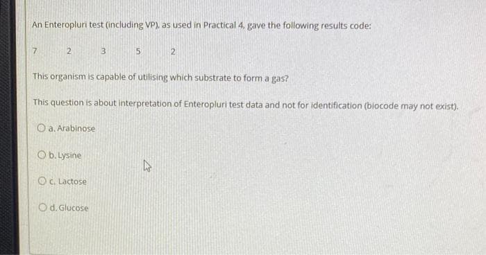 An Enteropluri test (including VP), as used in Practical 4, gave the following results code:
7
2
O b. Lysine
Oc. Lactose
3
O d. Glucose
5
This organism is capable of utilising which substrate to form a gas?
This question is about interpretation of Enteropluri test data and not for identification (biocode may not exist).
Oa. Arabinose
2