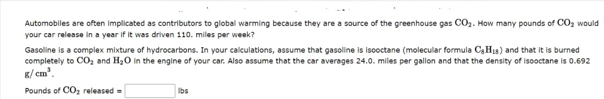 Automobiles are often implicated as contributors to global warming because they are a source of the greenhouse gas CO₂. How many pounds of CO₂ would
your car release in a year if it was driven 110. miles per week?
Gasoline is a complex mixture of hydrocarbons. In your calculations, assume that gasoline is isooctane (molecular formula C8H18) and that it is burned
completely to CO2 and H₂O in the engine of your car. Also assume that the car averages 24.0. miles per gallon and that the density of isooctane is 0.692
g/cm³.
Pounds of CO2 released =
lbs