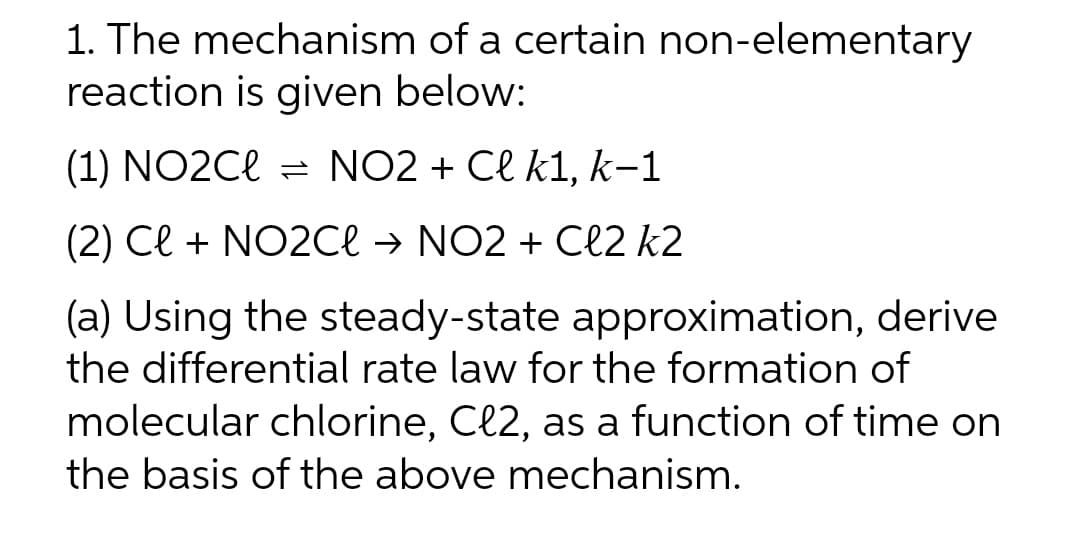 1. The mechanism of a certain non-elementary
reaction is given below:
(1) NO2Cl = NO2 + Cl k1, k-1
(2) Cl + NO2Cl → NO2 + Cl2 k2
derive
(a) Using the steady-state approximation,
the differential rate law for the formation of
molecular chlorine, Cl2, as a function of time on
the basis of the above mechanism.