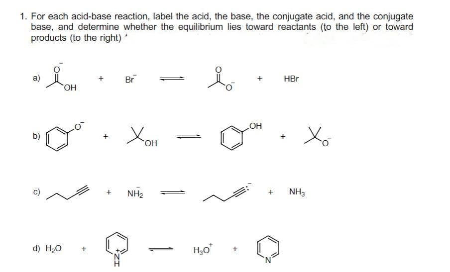 1. For each acid-base reaction, label the acid, the base, the conjugate acid, and the conjugate
base, and determine whether the equilibrium lies toward reactants (to the left) or toward
products (to the right) '
a)
b)
d) H₂O
OH
+
IZ
Br
Хон
NH₂
H₂O
OH
HBr
Xo
NH3
