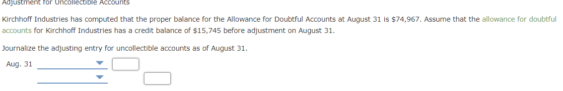 Adjustment for Uncollectıble Accounts
Kirchhoff Industries has computed that the proper balance for the Allowance for Doubtful Accounts at August 31 is $74,967. Assume that the allowance for doubtful
accounts for Kirchhoff Industries has a credit balance of $15,745 before adjustment on August 31.
Journalize the adjusting entry for uncollectible accounts as of August 31.
Aug. 31
