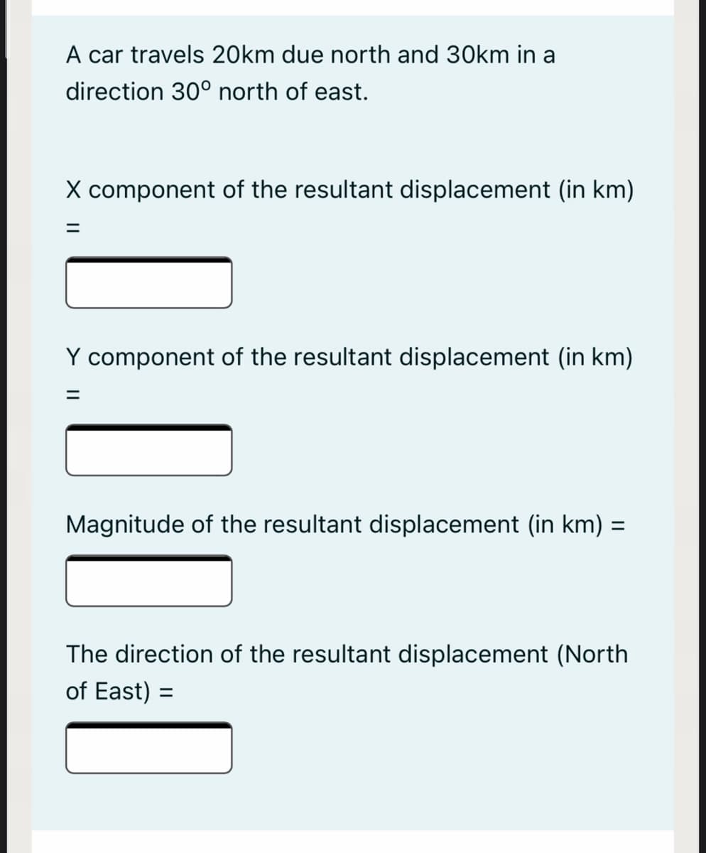 A car travels 20km due north and 30km in a
direction 30° north of east.
X component of the resultant displacement (in km)
Y component of the resultant displacement (in km)
%3D
Magnitude of the resultant displacement (in km) =
%3D
The direction of the resultant displacement (North
of East) =
%3D
