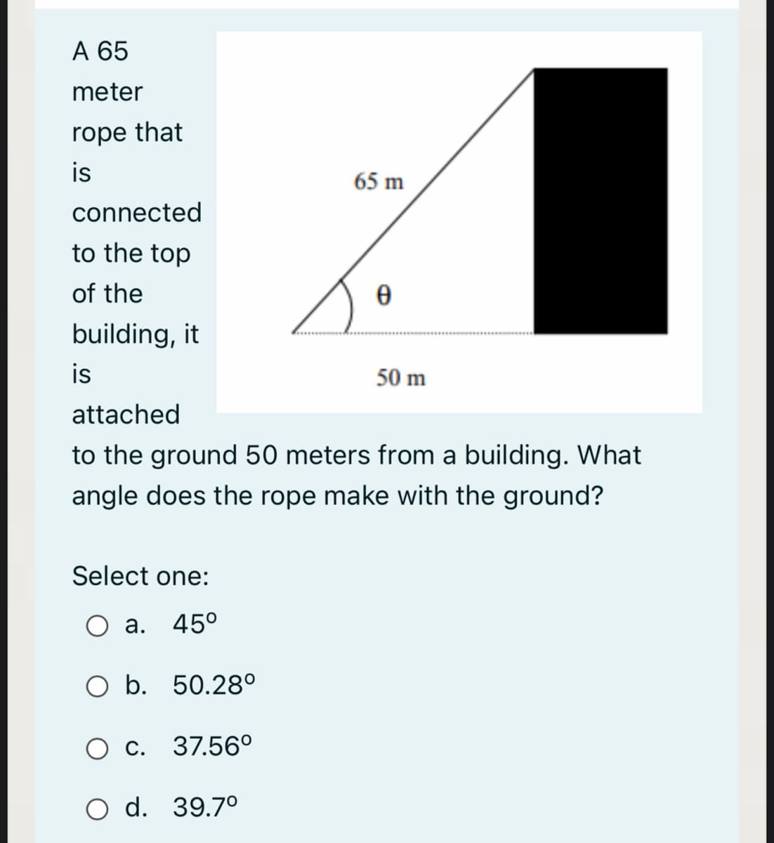 A 65
meter
rope that
is
65 m
connected
to the top
of the
building, it
is
50 m
attached
to the ground 50 meters from a building. What
angle does the rope make with the ground?
Select one:
а.
45°
O b. 50.28°
C. 37.56°
O d. 39.7°
