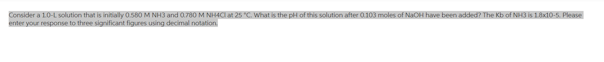 Consider a 1.0-L solution that is initially 0.580 M NH3 and 0.780 M NH4Cl at 25 °C. What is the pH of this solution after 0.103 moles of NaOH have been added? The Kb of NH3 is 1.8x10-5. Please
enter your response to three significant figures using decimal notation.