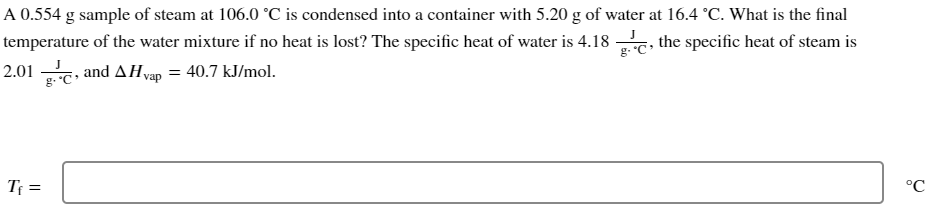 A 0.554 g sample of steam at 106.0 °C is condensed into a container with 5.20 g of water at 16.4 °C. What is the final
temperature of the water mixture if no heat is lost? The specific heat of water is 4.18, the specific heat of steam is
2.01 g., and AH vap = 40.7 kJ/mol.
T₁ =
°C