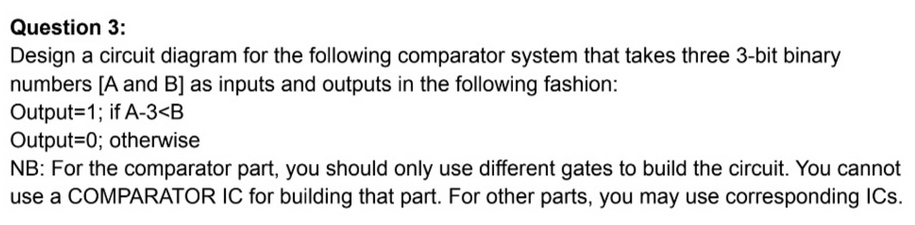 Question 3:
Design a circuit diagram for the following comparator system that takes three 3-bit binary
numbers [A and B] as inputs and outputs in the following fashion:
Output=1; if A-3<B
Output=0; otherwise
NB: For the comparator part, you should only use different gates to build the circuit. You cannot
use a COMPARATOR IC for building that part. For other parts, you may use corresponding ICs.

