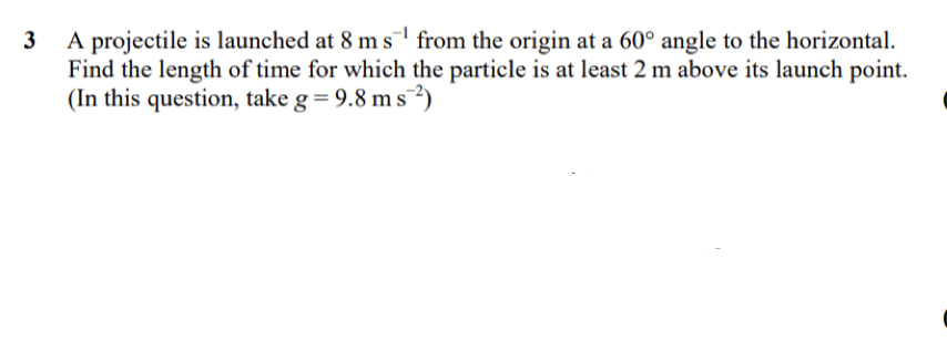 A projectile is launched at 8 m s1 from the origin at a 60° angle to the horizontal.
Find the length of time for which the particle is at least 2 m above its launch point.
(In this question, take g= 9.8 m s²)
3
