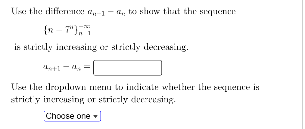 Use the difference an+1 – an to show that the sequence
{n – 7"}
-
Sn=1
is strictly increasing or strictly decreasing.
An+1 – An =
|
Use the dropdown menu to indicate whether the sequence is
strictly increasing or strictly decreasing.
Choose one ▼
