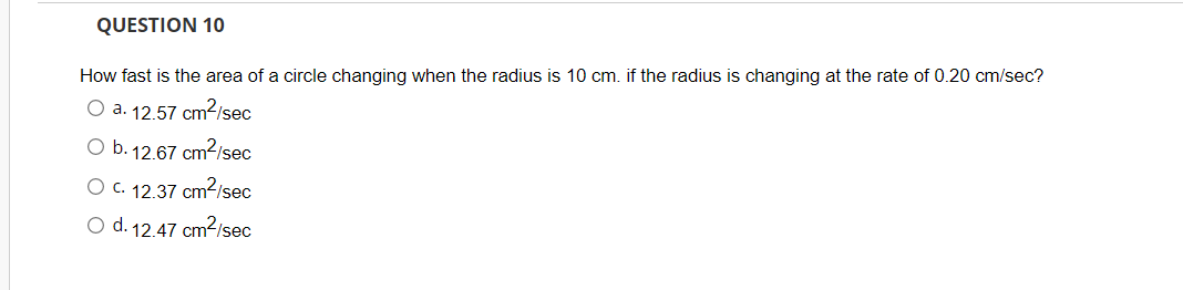 QUESTION 10
How fast is the area of a circle changing when the radius is 10 cm. if the radius is changing at the rate of 0.20 cm/sec?
O a. 12.57 cm2isec
O b. 12.67 cm²/sec
O C. 12.37 cm2/sec
O d. 12.47 cm2/sec
