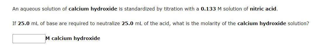 An aqueous solution of calcium hydroxide is standardized by titration with a 0.133 M solution of nitric acid.
If 25.0 ml of base are required to neutralize 25.0 mL of the acid, what is the molarity of the calcium hydroxide solution?
M calcium hydroxide
