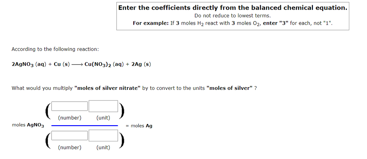 Enter the coefficients directly from the balanced chemical equation.
Do not reduce to lowest terms.
For example: If 3 moles H, react with 3 moles 02, enter "3" for each, not "1".
According to the following reaction:
2AGNO3 (aq) + Cu (s) → Cu(NO3)2 (aq) + 2Ag (s)
What would you multiply "moles of silver nitrate" by to convert to the units "moles of silver" ?
(number)
(unit)
moles AgNO3
= moles Ag
(number)
(unit)
