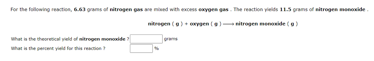 For the following reaction, 6.63 grams of nitrogen gas are mixed with excess oxygen gas . The reaction yields 11.5 grams of nitrogen monoxide .
nitrogen ( g ) + oxygen ( g ) → nitrogen monoxide ( g )
What is the theoretical yield of nitrogen monoxide ?
grams
What is the percent yield for this reaction ?
%
