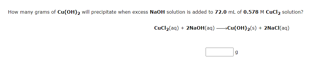 How many grams of Cu(OH)2 will precipitate when excess NaOH solution is added to 72.0 mL of 0.578 M CuCl2 solution?
CuCl2(aq) + 2NaOH(aq) →Cu(OH)2(s) + 2NAC(aq)
g
