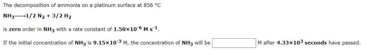 The decomposition of ammonia on a platinum surface at 856 °C
NH3 1/2 N2 + 3/2 H2
is zero order in NH3 with a rate constant of 1.50x10-6 M s1.
If the initial concentration of NH3 is 9.15x10 3 M, the concentration of NH3 will be
M after 4.33x103 seconds have passed.
