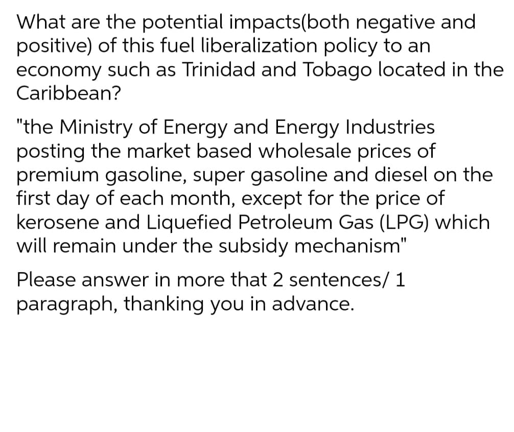 What are the potential impacts(both negative and
positive) of this fuel liberalization policy to an
economy such as Trinidad and Tobago located in the
Caribbean?
"the Ministry of Energy and Energy Industries
posting the market based wholesale prices of
premium gasoline, super gasoline and diesel on the
first day of each month, except for the price of
kerosene and Liquefied Petroleum Gas (LPG) which
will remain under the subsidy mechanism"
Please answer in more that 2 sentences/ 1
paragraph, thanking you in advance.
