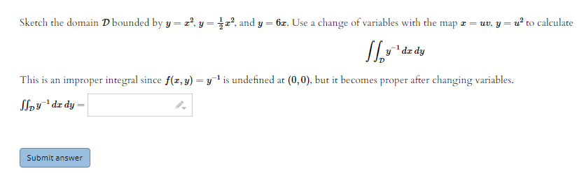 Sketch the domain D bounded by y = z², y = x², and y
6z. Use a change of variables with the map z = uv, y = u? to calculate
dz dy
This is an improper integral since f(z, y) = y1 is undefined at (0,0), but it becomes proper after changing variables.
%3D
Sloy dz dy =
Submit answer
