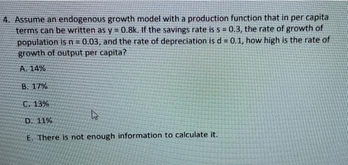 4. Assume an endogenous growth model with a production function that in per capita
terms can be written as y = 0.8k. If the savings rate is s = 0.3, the rate of growth of
population is n = 0.03, and the rate of depreciation is d = 0.1, how high is the rate of
growth of output per capita?
%3D
A. 14%
B. 17%
C. 13%
D. 11%
E. There is not enough information to calculate it.
