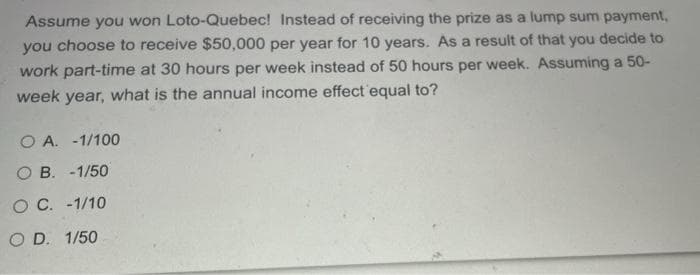 Assume you won Loto-Quebec! Instead of receiving the prize as a lump sum payment,
you choose to receive $50,000 per year for 10 years. As a result of that you decide to
work part-time at 30 hours per week instead of 50 hours per week. Assuming a 50-
week year, what is the annual income effect equal to?
O A. -1/100
O B. -1/50
O C. -1/10
O D. 1/50
